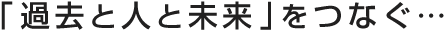 「過去と人と未来」をつなぐ…